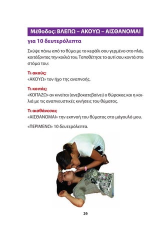 για 10 δευτερόλεπτα
Σκύψε πάνω από το θύμα με το κεφάλι σου γερμένο στο πλάι,
κοιτάζοντας την κοιλιά του.Τοποθέτησε το αυτί σου κοντά στο
στόμα του:
Τι ακούς;
«ΑΚΟΥΩ» τον ήχο της αναπνοής.
Τι κοιτάς;
«ΚΟΙΤΑΖΩ» αν κινείται (ανεβοκατεβαίνει) ο θώρακας και η κοι-
λιά με τις αναπνευστικές κινήσεις του θύματος.
Τι αισθάνεσαι;
«ΑΙΣΘΑΝΟΜΑΙ» την εκπνοή του θύματος στο μάγουλό μου.
«ΠΕΡΙΜΕΝΩ» 10 δευτερόλεπτα.
26
Μέθοδος: ΒΛΕΠΩ – ΑΚΟΥΩ – ΑΙΣΘΑΝΟΜΑΙ
 