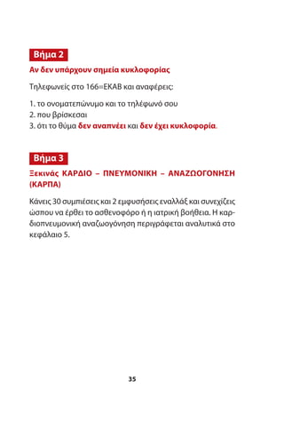 Αν δεν υπάρχουν σημεία κυκλοφορίας
Τηλεφωνείς στο 166=ΕΚΑΒ και αναφέρεις:
1. το ονοματεπώνυμο και το τηλέφωνό σου
2. που βρίσκεσαι
3. ότι το θύμα δεν αναπνέει και δεν έχει κυκλοφορία.
Ξεκινάς ΚΑΡΔΙΟ – ΠΝΕΥΜΟΝΙΚΗ – ΑΝΑΖΩΟΓΟΝΗΣΗ
(ΚΑΡΠΑ)
Κάνεις 30 συμπιέσεις και 2 εμφυσήσεις εναλλάξ και συνεχίζεις
ώσπου να έρθει το ασθενοφόρο ή η ιατρική βοήθεια. Η καρ-
διοπνευμονική αναζωογόνηση περιγράφεται αναλυτικά στο
κεφάλαιο 5.
Βήμα 2
Βήμα 3
35
 