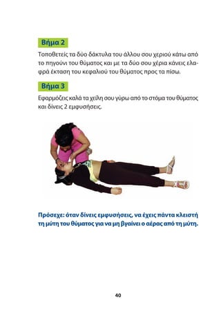 Τοποθετείς τα δύο δάκτυλα του άλλου σου χεριού κάτω από
το πηγούνι του θύματος και με τα δύο σου χέρια κάνεις ελα-
φρά έκταση του κεφαλιού του θύματος προς τα πίσω.
Εφαρμόζεις καλά τα χείλη σου γύρω από το στόμα του θύματος
και δίνεις 2 εμφυσήσεις.
Βήμα 3
Βήμα 2
Πρόσεχε: όταν δίνεις εμφυσήσεις, να έχεις πάντα κλειστή
τημύτητουθύματοςγιαναμηβγαίνειοαέραςαπότημύτη.
40
 