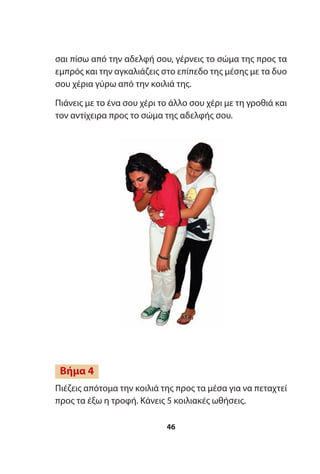 σαι πίσω από την αδελφή σου, γέρνεις το σώμα της προς τα
εμπρός και την αγκαλιάζεις στο επίπεδο της μέσης με τα δυο
σου χέρια γύρω από την κοιλιά της.
Πιάνεις με το ένα σου χέρι το άλλο σου χέρι με τη γροθιά και
τον αντίχειρα προς το σώμα της αδελφής σου.
Πιέζεις απότομα την κοιλιά της προς τα μέσα για να πεταχτεί
προς τα έξω η τροφή. Κάνεις 5 κοιλιακές ωθήσεις.
Βήμα 4
46
 