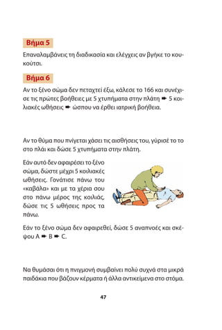 Επαναλαμβάνεις τη διαδικασία και ελέγχεις αν βγήκε το κου-
κούτσι.
Αν το ξένο σώμα δεν πεταχτεί έξω, κάλεσε το 166 και συνέχι-
σε τις πρώτες βοήθειες με 5 χτυπήματα στην πλάτη ➨ 5 κοι-
λιακές ωθήσεις ➨ ώσπου να έρθει ιατρική βοήθεια.
Αν το θύμα που πνίγεται χάσει τις αισθήσεις του, γύρισέ το το
στο πλάι και δώσε 5 χτυπήματα στην πλάτη.
Εάν αυτό δεν αφαιρέσει το ξένο
σώμα, δώστε μέχρι 5 κοιλιακές
ωθήσεις. Γονάτισε πάνω του
«καβάλα» και με τα χέρια σου
στο πάνω μέρος της κοιλιάς,
δώσε τις 5 ωθήσεις προς τα
πάνω.
Εάν το ξένο σώμα δεν αφαιρεθεί, δώσε 5 αναπνοές και σκέ-
ψου A ➨ B ➨ C.
Να θυμάσαι ότι η πνιγμονή συμβαίνει πολύ συχνά στα μικρά
παιδάκια που βάζουν κέρματα ή άλλα αντικείμενα στο στόμα.
Βήμα 5
Βήμα 6
47
 