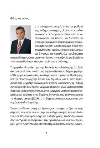 Φίλες και φίλοι,
στη σύγχρονη εποχή, όπου οι ρυθμοί
της καθημερινότητας ολοένα και αυξά-
νονται και οι άνθρωποι τείνουν να απο-
ξενώνονται, θα πρέπει να δίνονται οι
ανάλογες ευκαιρίες στα παιδιά μας για ευ-
αισθητοποίηση και προσφορά προς τον
συνάνθρωπο. Εμείς ως γονείς οφείλουμε
να δίνουμε τα κατάλληλα ερεθίσματα
στα παιδιά μας ώστε να αποκτήσουν την επιθυμία για βοήθεια
των συνανθρώπων τους σε περίπτωση ανάγκης.
Το μεγάλο πλεονέκτημα της Τοπικής Αυτοδιοίκησης ότι βρί-
σκεται κοντά στον πολίτη μας παρακινεί ώστε να δημιουργούμε
κάθε φορά καινοτομίες, ιδιαίτερα στον τομέα της Πρόληψης
και της Προαγωγής της Υγείας των δημοτών μας. Σ’αυτή τη πε-
ρίοδο της μεγάλης οικονομικής κρίσης και ύφεσης η Τοπική
Αυτοδιοίκηση δεν πρέπει να μένει αδρανής, αλλά να προσπαθεί
διαρκώς μέσα από συγκεκριμένες ενέργειες να προσφέρει υπη-
ρεσίες και γνώσεις στον δημότη, δίνοντάς του το έναυσμα και
το κίνητρο να συμβάλλει στη δημιουργία μιας κοινωνίας συ-
νοχής και αλληλεγγύης.
Στην κατεύθυνση αυτή, και έχοντας ως απώτερο στόχο την ενη-
μέρωση των πολιτών και την ευαισθητοποίηση των παιδιών
τους σε θέματα πρόληψης και αλληλεγγύης, το Διαδημοτικό
Δίκτυο Υγείας αναλαμβάνει την πρωτοβουλία να επιμεληθεί,
μαζί με το Αριστοτέλειο Πανεπιστήμιο Θεσσαλονίκης, ένα εγ-
5
 