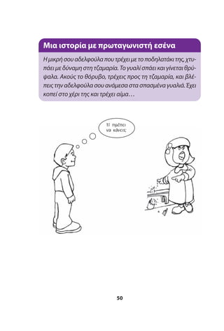 50
Μια ιστορία με πρωταγωνιστή εσένα
Ημικρήσουαδελφούλαπουτρέχειμετοποδηλατάκιτης,χτυ-
πάειμεδύναμηστητζαμαρία.Τογυαλίσπάεικαιγίνεταιθρύ-
ψαλα. Ακούς το θόρυβο, τρέχεις προς τη τζαμαρία, και βλέ-
πειςτηναδελφούλασουανάμεσαστασπασμέναγυαλιά.Έχει
κοπεί στο χέρι της και τρέχει αίμα…
Τί πρέπει
να κάνεις;
 