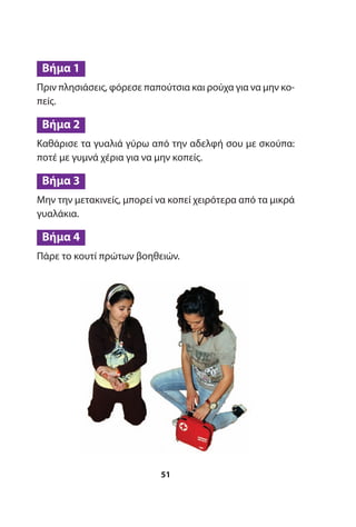 Πριν πλησιάσεις, φόρεσε παπούτσια και ρούχα για να μην κο-
πείς.
Καθάρισε τα γυαλιά γύρω από την αδελφή σου με σκούπα:
ποτέ με γυμνά χέρια για να μην κοπείς.
Μην την μετακινείς, μπορεί να κοπεί χειρότερα από τα μικρά
γυαλάκια.
Πάρε το κουτί πρώτων βοηθειών.
Βήμα 4
Βήμα 3
Βήμα 2
Βήμα 1
51
 