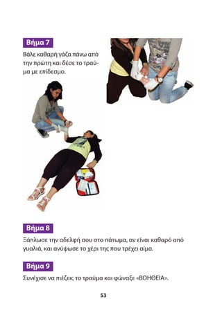 Ξάπλωσε την αδελφή σου στο πάτωμα, αν είναι καθαρό από
γυαλιά, και ανύψωσε το χέρι της που τρέχει αίμα.
Συνέχισε να πιέζεις το τραύμα και φώναξε «ΒΟΗΘΕΙΑ».
Βήμα 9
Βήμα 8
53
Βάλε καθαρή γάζα πάνω από
την πρώτη και δέσε το τραύ-
μα με επίδεσμο.
Βήμα 7
 