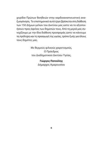 χειρίδιο Πρώτων Βοηθειών στην καρδιοαναπνευστική ανα-
ζωογόνηση. Το επιστημονικό αυτό έργο βρίσκεται στη διάθεση
των 150 Δήμων-μελών του Δικτύου μας ώστε να το αξιοποι-
ήσουν προς όφελος των δημοτών τους. Από τη μεριά μας συ-
νεχίζουμε με την ίδια διάθεση προσφοράς ώστε να κάνουμε
τη πρόληψη και τη προαγωγή της υγείας, τρόπο ζωής για όλους
τους δημότες μας.
Με θερμούς φιλικούς χαιρετισμούς,
Ο Πρόεδρος
του Διαδημοτικού Δικτύου Υγείας,
Γιώργος Πατούλης
Δήμαρχος Αμαρουσίου
6
 