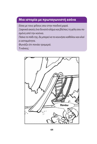 64
Μια ιστορία με πρωταγωνιστή εσένα
Είσαι με τους φίλους σου στην παιδική χαρά.
Ξαφνικάακούςέναδυνατόκλάμακαιβλέπειςτηφίλησουπε-
σμένη από την κούνια.
Πιάνειτοπόδιτης,δεμπορείνατοκουνήσεικαθόλουκαικλαί-
ει ασταμάτητα.
Φωνάζει ότι πονάει τρομερά.
Τι κάνεις;
 