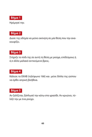Ηρέμησέ την.
Δώσε της οδηγία να μείνει ακίνητη σε μία θέση που την ανα-
κουφίζει.
Στήριξε το πόδι της σε αυτή τη θέση με ρούχα, επιδέσμους ή
ό,τι άλλο μαλακό αντικείμενο βρεις.
Κάλεσε το ΕΚΑΒ (τηλέφωνο 166) και μείνε δίπλα της ώσπου
να έρθει ιατρική βοήθεια.
Αν ζαλίζεται, ξάπλωσέ την κάτω στο γρασίδι. Αν κρυώνει, τύ-
λιξέ την με ένα ρούχο.
Βήμα 5
Βήμα 4
Βήμα 3
Βήμα 2
Βήμα 1
65
 