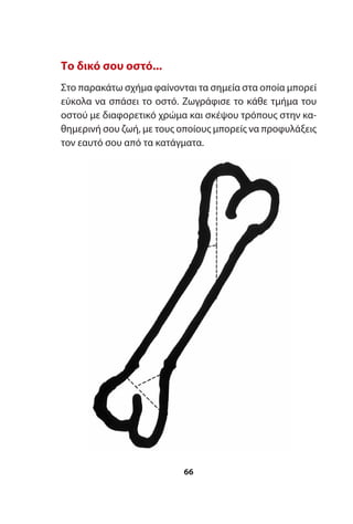 Το δικό σου οστό...
Στο παρακάτω σχήμα φαίνονται τα σημεία στα οποία μπορεί
εύκολα να σπάσει το οστό. Ζωγράφισε το κάθε τμήμα του
οστού με διαφορετικό χρώμα και σκέψου τρόπους στην κα-
θημερινή σου ζωή, με τους οποίους μπορείς να προφυλάξεις
τον εαυτό σου από τα κατάγματα.
66
 