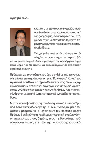 Αγαπητοί φίλοι,
κρατάτε στα χέρια σας το εγχειρίδιο Πρώ-
των Βοηθειών στην καρδιοαναπνευστική
αναζωογόνηση, ένα εγχειρίδιο που στό-
χο έχει την ευαισθητοποίηση και τη πα-
ροχή γνώσεων στα παιδιά μας για τις πρώ-
τες βοήθειες.
Το εγχειρίδιο αυτό εκτός από τις γραπτές
οδηγίες που εμπεριέχει, συμπεριλαμβά-
νει και φωτογραφικό υλικό περιγράφοντας τις ενέργειες βήμα
προς βήμα που θα πρέπει να ακολουθηθούν σε περίπτωση
έκτακτης ανάγκης.
Πρόκειται για έναν οδηγό που έχει στηθεί με την τεχνογνω-
σία ειδικών επιστημόνων από την Α΄ Παιδιατρική Κλινική του
Αριστοτελείου Πανεπιστήμιου Θεσσαλονίκης, δίνοντας την
ευκαιρία στους πολίτες και συγκεκριμένα σε παιδιά να απο-
κτούν γνώσεις προσφοράς πρώτων βοηθειών προς τον συ-
νάνθρωπο, μέσα από ένα επιστημονικό εγχειρίδιο τέτοιου εί-
δους.
Με την πρωτοβουλία αυτή του Διαδημοτικού Δικτύου Υγεί-
ας & Κοινωνικής Αλληλεγγύης Ο.Τ.Α. οι 150 Δήμοι-μέλη του
Δικτύου μπορούν να αξιοποιήσουν τον πρότυπο οδηγό
Πρώτων Βοηθειών στη καρδιοαναπνευστική αναζωογόνη-
ση παρέχοντας στους δημότες τους τη δυνατότητα πρό-
σβασης στη γνώση, είτε μέσω της παρουσίασής του σε κά-
7
 