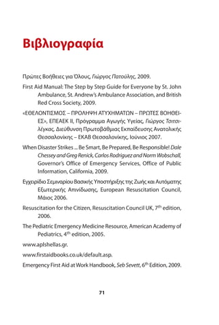 Βιβλιογραφία
Πρώτες Βοήθειες για Όλους, Γιώργος Πατούλης, 2009.
First Aid Manual: The Step by Step Guide for Everyone by St. John
Ambulance, St. Andrew’s Ambulance Association, and British
Red Cross Society, 2009.
«ΕΘΕΛΟΝΤΙΣΜΟΣ – ΠΡΟΛΗΨΗ ΑΤΥΧΗΜΑΤΩΝ – ΠΡΩΤΕΣ ΒΟΗΘΕΙ-
ΕΣ», ΕΠΕΑΕΚ ΙΙ, Πρόγραμμα Αγωγής Υγείας, Γιώργος Τσιτσι-
λέγκας, Διεύθυνση Πρωτοβάθμιας Εκπαίδευσης Ανατολικής
Θεσσαλονίκης – ΕΚΑΒ Θεσσαλονίκης, Ιούνιος 2007.
When Disaster Strikes ... Be Smart, Be Prepared, Be Responsible! Dale
ChesseyandGregRenick,CarlosRodriguezandNormWobschall,
Governor’s Office of Emergency Services, Office of Public
Information, California, 2009.
Εγχειρίδιο Σεμιναρίου Βασικής Υποστήριξης της Ζωής και Αυτόματης
Εξωτερικής Απινίδωσης, European Resuscitation Council,
Μάιος 2006.
Resuscitation for the Citizen, Resuscitation Council UK, 7th edition,
2006.
The Pediatric Emergency Medicine Resource, American Academy of
Pediatrics, 4th edition, 2005.
www.aplshellas.gr.
www.firstaidbooks.co.uk/default.asp.
Emergency First Aid atWork Handbook, SebSevett, 6th Edition, 2009.
71
 