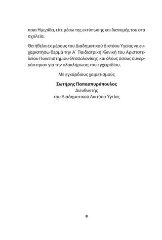 ποια Ημερίδα, είτε μέσω της εκτύπωσης και διανομής του στα
σχολεία.
Θα ήθελα εκ μέρους του Διαδημοτικού Δικτύου Υγείας να ευ-
χαριστήσω θερμά την Α΄ Παιδιατρική Κλινική του Αριστοτε-
λείου Πανεπιστήμιου Θεσσαλονίκης και όλους όσους συνερ-
γάστηκαν για την ολοκλήρωση του εγχειριδίου.
Με εγκάρδιους χαιρετισμούς
Σωτήρης Παπασπυρόπουλος
Διευθυντής
του Διαδημοτικού Δικτύου Υγείας
8
 