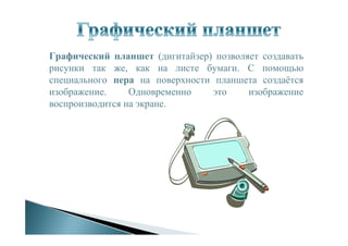 Графический планшет (дигитайзер) позволяет создавать
рисунки так же, как на листе бумаги. С помощью
специального пера на поверхности планшета создаётся
изображение. Одновременно это изображение
воспроизводится на экране.
 