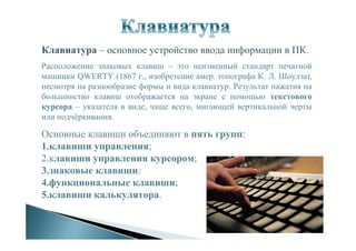 Клавиатура – основное устройство ввода информации в ПК.
Расположение знаковых клавиш – это неизменный стандарт печатной
машинки QWERTY (1867 г., изобретение амер. топографа К. Л. Шоулза),
несмотря на разнообразие формы и вида клавиатур. Результат нажатия на
большинство клавиш отображается на экране с помощью текстового
курсора – указателя в виде, чаще всего, мигающей вертикальной черты
или подчёркивания.
Основные клавиши объединяют в пять групп:
1.клавиши управления;
2.клавиши управления курсором;
3.знаковые клавиши;
4.функциональные клавиши;
5.клавиши калькулятора.
 