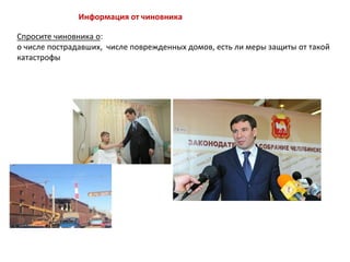 Информация от чиновника
Спросите чиновника о:
о числе пострадавших, числе поврежденных домов, есть ли меры защиты от такой
катастрофы
 