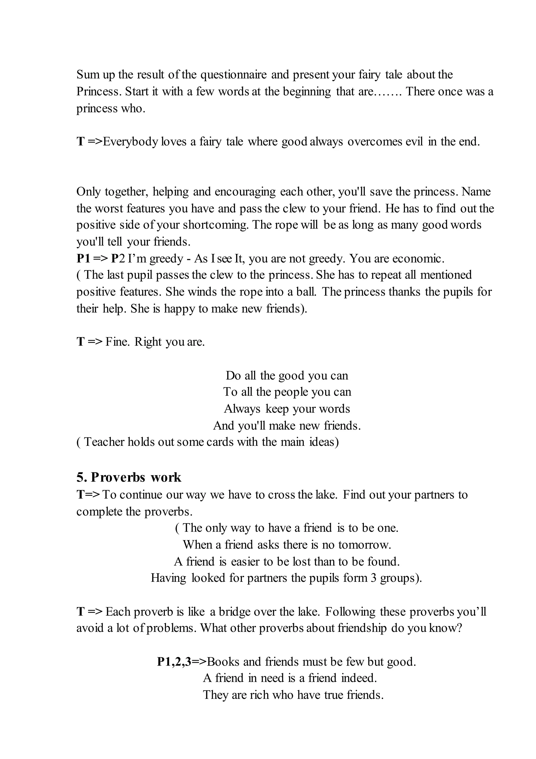 Sum up the result of the questionnaire and present your fairy tale about the
Princess. Start it with a few words at the beginning that are……. There once was a
princess who.
T =>Everybody loves a fairy tale where good always overcomes evil in the end.
Only together, helping and encouraging each other, you'll save the princess. Name
the worst features you have and pass the clew to your friend. He has to find out the
positive side of your shortcoming. The rope will be as long as many good words
you'll tell your friends.
P1 => P2 I’m greedy - As Isee It, you are not greedy. You are economic.
( The last pupil passes the clew to the princess. She has to repeat all mentioned
positive features. She winds the rope into a ball. The princess thanks the pupils for
their help. She is happy to make new friends).
T => Fine. Right you are.
Do all the good you can
To all the people you can
Always keep your words
And you'll make new friends.
( Teacher holds out some cards with the main ideas)
5. Proverbs work
T=> To continue our way we have to cross the lake. Find out your partners to
complete the proverbs.
( The only way to have a friend is to be one.
When a friend asks there is no tomorrow.
A friend is easier to be lost than to be found.
Having looked for partners the pupils form 3 groups).
T => Each proverb is like a bridge over the lake. Following these proverbs you’ll
avoid a lot of problems. What other proverbs about friendship do you know?
P1,2,3=>Books and friends must be few but good.
A friend in need is a friend indeed.
They are rich who have true friends.
 