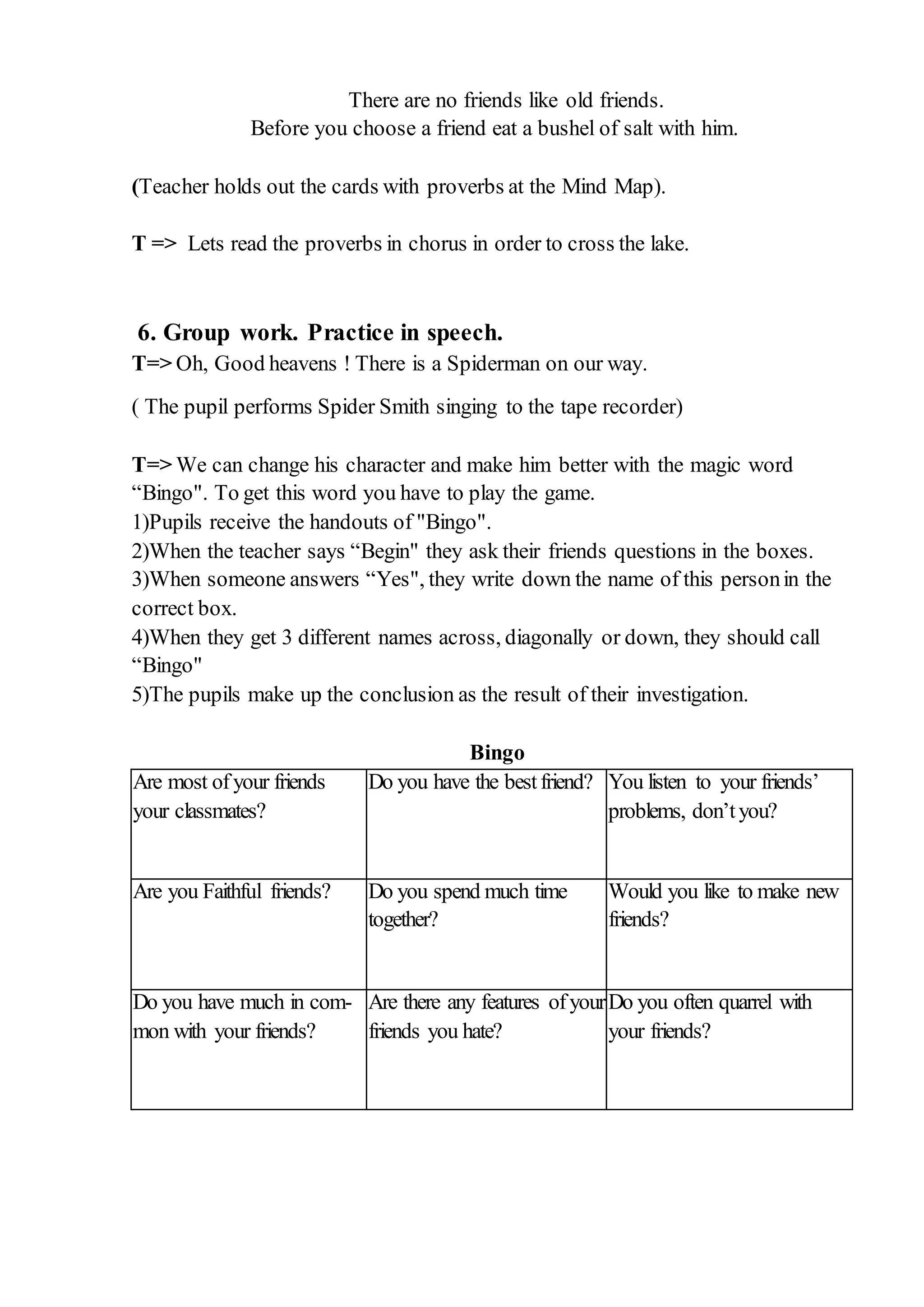 There are no friends like old friends.
Before you choose a friend eat a bushel of salt with him.
(Teacher holds out the cards with proverbs at the Mind Map).
T => Lets read the proverbs in chorus in order to cross the lake.
6. Group work. Practice in speech.
T=> Oh, Good heavens ! There is a Spiderman on our way.
( The pupil performs Spider Smith singing to the tape recorder)
T=> We can change his character and make him better with the magic word
“Bingo". To get this word you have to play the game.
1)Pupils receive the handouts of "Bingo".
2)When the teacher says “Begin" they ask their friends questions in the boxes.
3)When someone answers “Yes", they write down the name of this personin the
correct box.
4)When they get 3 different names across, diagonally or down, they should call
“Bingo"
5)The pupils make up the conclusion as the result of their investigation.
Bingo
Are most ofyour friends
your classmates?
Do you have the bestfriend? You listen to your friends’
problems, don’tyou?
Are you Faithful friends? Do you spend much time
together?
Would you like to make new
friends?
Do you have much in com-
mon with your friends?
Are there any features ofyour
friends you hate?
Do you often quarrel with
your friends?
 