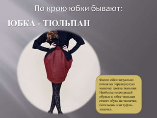 По крою юбки бывают:
ЮБКА - ТЮЛЬПАН
Фасон юбки визуально
похож на перевернутую
чашечку цветка тюльпан.
Наиболее подходящей
обувью к юбке-тюльпан
станет обувь на танкетке,
ботильоны или туфли-
лодочки.
 