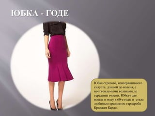 ЮБКА - ГОДЕ
Юбка строгого, консервативного
силуэта, длиной до колена, с
неотъемлемыми воланами до
середины голени. Юбка-годе
вошла в моду в 60-е годы и стала
любимым предметом гардероба
Бриджит Бардо.
 