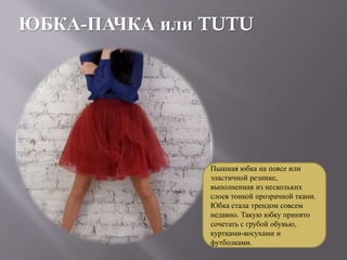 ЮБКА-ПАЧКА или TUTU
Пышная юбка на поясе или
эластичной резинке,
выполненная из нескольких
слоев тонкой прозрачной ткани.
Юбка стала трендом совсем
недавно. Такую юбку принято
сочетать с грубой обувью,
куртками-косухами и
футболками.
 