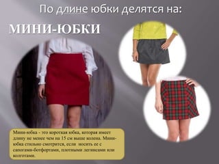 По длине юбки делятся на:
МИНИ-ЮБКИ
Мини-юбка - это короткая юбка, которая имеет
длину не менее чем на 15 см выше колена. Мини-
юбка стильно смотрится, если носить ее с
сапогами-ботфортами, плотными легинсами или
колготами.
 