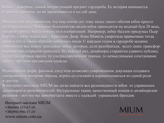 Юбка - наверное, самый интригующий предмет гардероба. Ее история начинается
в древние времена, но не заканчивается и по сей день.
Многие и не догадываются, что еще сотню лет тому назад такого обилия юбок просто
не существовало! Рождение большинства видов юбок приходится на модный бум 20 века,
который принес массу новшеств и изобретений. Например, юбку-баллон придумал Пьер
Карден, а юбку-карандаш – Кристиан Диор. Коко Шанель укоротила привычные тогда
юбки в пол и таким образом появились миди. С каждым годом в гардеробе модниц
появляются все новые трендовые юбки, которые, если разобраться, всего лишь трансфор-
мированные открытия прошлого. Но каждый раз, дизайнеры стараются удивить публику,
то нестандартным кроем, то ультрасовременной тканью, то немыслимыми сочетаниями
юбки с другими предметами одежды.
Разнообразие форм, фасонов, силуэтов позволяет современным девушкам создавать
ежедневные и вечерние образы, играть со стилями и перевоплощаться из одной роли
в другую.
В интернет-магазине MIUM вы легко найдете все разновидности юбок от украинских
дизайнеров и производителей. Натуральные ткани, качественный пошив и дизайнерские
решения – вот что вы приобретаете вместе с одеждой украинских брендов.
Интернет-магазин MIUM
+38(044) 337-67-10
+38(094) 906-17-10
www.mium.com.ua
 