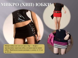 МИКРО (ХИП) ЮБКИ
Микро-юбка или хип (от англ. hip — бедро )
чрезвычайно короткая юбка, которая короче мини-
юбки. Приблизительные размеры: в длину от 13 см
до 20 см.
 