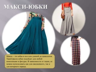 МАКСИ-ЮБКИ
Макси – это юбка в пол или длиной до щиколоток.
Такой фасон юбки подойдет для любой
комплекции и фигуры. В зависимости от ткани, ее
можно использовать как для ежедневного, так и
для вечернего наряда.
 