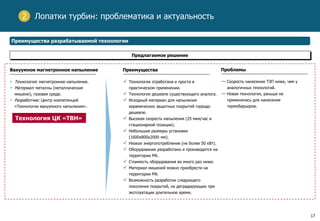 17
Лопатки турбин: проблематика и актуальность
Преимущества разрабатываемой технологии
Предлагаемое решение
Вакуумное магнетронное напыление
• Технология: магнетронное напыление.
• Материал: металлы (металлические
мишени), газовая среда.
• Разработчик: Центр компетенций
«Технологии вакуумного напыления».
Преимущества
 Технология отработана и проста в
практическом применении.
 Технология дешевле существующего аналога.
 Исходный материал для напыления
керамических защитных покрытий гораздо
дешевле.
 Высокая скорость напыления (25 мкм/час в
стационарной позиции).
 Небольшие размеры установки
(1600x800x2000 мм).
 Низкое энергопотребление (не более 50 кВт).
 Оборудование разработано и производится на
территории РФ.
 Стоимость оборудования во много раз ниже.
 Материал мишеней можно приобрести на
территории РФ.
 Возможность разработки следующего
поколения покрытий, не деградирующих при
эксплуатации длительное время.
Проблемы
— Скорость нанесения ТЗП ниже, чем у
аналогичных технологий.
— Новая технология, раньше не
применялась для нанесения
термобарьеров.
Технология ЦК «ТВН»
2
 