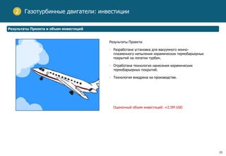 21
Газотурбинные двигатели: инвестиции2
Результаты Проекта и объем инвестиций
Результаты Проекта:
• Разработана установка для вакуумного ионно-
плазменного непыления керамических термобарьерных
покрытий на лопатки турбин.
• Отработана технология нанесения керамических
термобарьерных покрытий.
• Технология внедрена на производстве.
Оценочный объем инвестиций: ≈2.5M USD
 