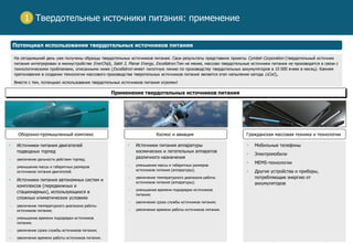 5
Твердотельные источники питания: применение
Потенциал использования твердотельных источников питания
1
Применение твердотельных источников питания
 Источники питания двигателей
подводных торпед
― увеличение дальности действия торпед;
― уменьшение массы и габаритных размеров
источников питания двигателей.
 Источники питания автономных систем и
комплексов (передвижных и
стационарных), использующихся в
сложных климатических условиях
― увеличение температурного диапазона работы
источников питания;
― уменьшение времени подзарядки источников
питания;
― увеличение срока службы источников питания;
― увеличение времени работы источников питания.
 Источники питания аппаратуры
космических и летательных аппаратов
различного назначения
― уменьшение массы и габаритных размеров
источников питания (аппаратуры);
― увеличение температурного диапазона работы
источников питания (аппаратуры);
― уменьшение времени подзарядки источников
питания;
― увеличение срока службы источников питания;
― увеличение времени работы источников питания.
 Мобильные телефоны
 Электромобили
 MEMS-технологии
 Другие устройства и приборы,
потребляющие энергию от
аккумуляторов
На сегодняшний день уже получены образцы твердотельных источников питания. Свои результаты представили проекты Cymbet Corporation (твердотельный источник
питания интегрирован в миниустройстве EnerChip), Sakti 3, Planar Energy, Exсellatron.Тем не менее, массово твердотельные источники питания не производятся в связи с
технологическими проблемами, описанными ниже (Excellatron имеет пилотную линию по производству твердотельных аккумуляторов в 10 000 ячеек в месяц). Камнем
преткновения в создании технологии массового производства тверотельных источников питания является этап напыления катода LiCoO2.
Вместе с тем, потенциал использования твердотельных источников питания огромен!
Оборонно-промышленный комплекс Космос и авиация Гражданская массовая техника и технологии
 