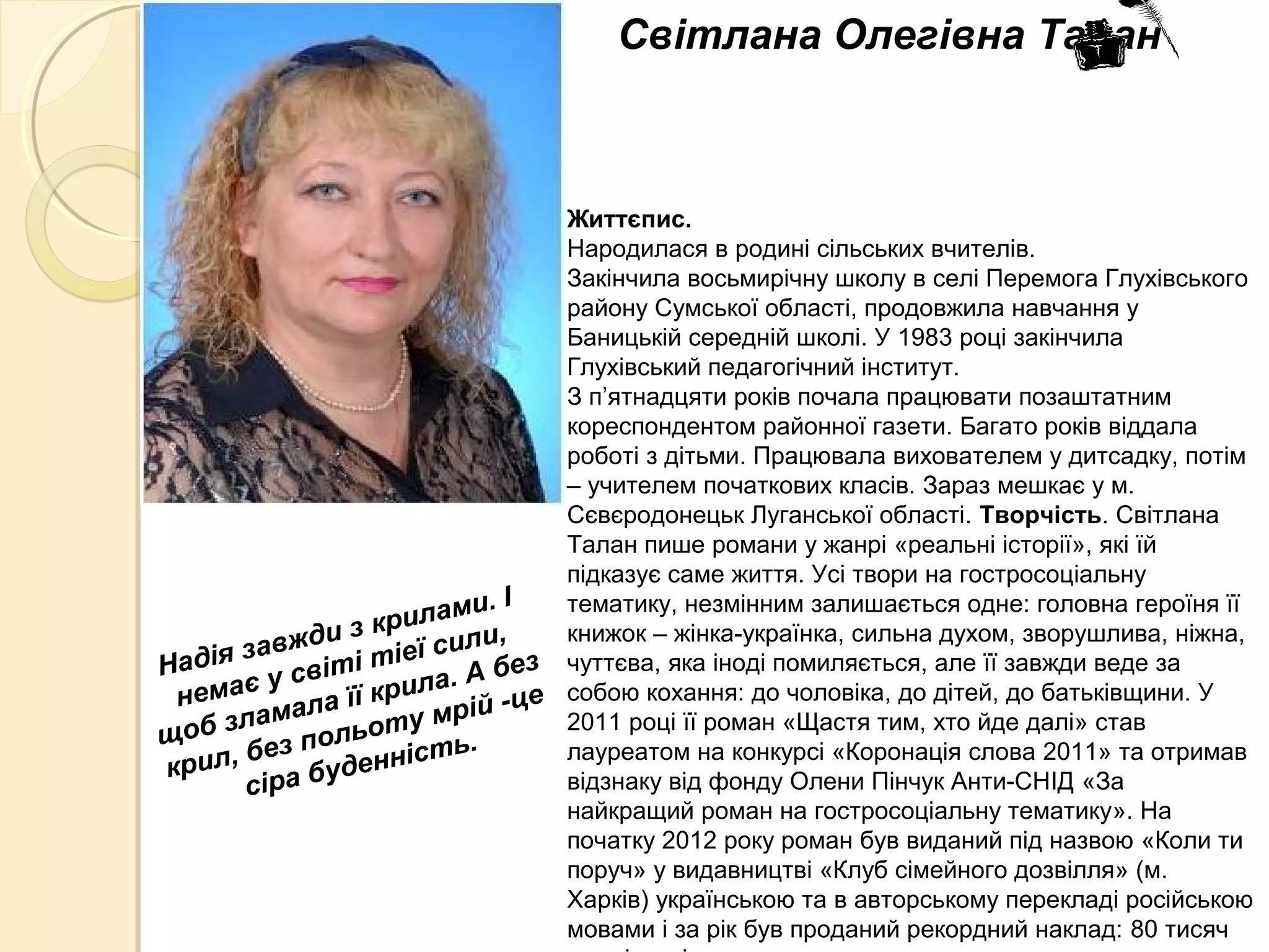 Життєпис.
Народилася в родині сільських вчителів.
Закінчила восьмирічну школу в селі Перемога Глухівського
району Сумської області, продовжила навчання у
Баницькій середній школі. У 1983 році закінчила
Глухівський педагогічний інститут.
З п’ятнадцяти років почала працювати позаштатним
кореспондентом районної газети. Багато років віддала
роботі з дітьми. Працювала вихователем у дитсадку, потім
– учителем початкових класів. Зараз мешкає у м.
Сєвєродонецьк Луганської області. Творчість. Світлана
Талан пише романи у жанрі «реальні історії», які їй
підказує саме життя. Усі твори на гостросоціальну
тематику, незмінним залишається одне: головна героїня її
книжок – жінка-українка, сильна духом, зворушлива, ніжна,
чуттєва, яка іноді помиляється, але її завжди веде за
собою кохання: до чоловіка, до дітей, до батьківщини. У
2011 році її роман «Щастя тим, хто йде далі» став
лауреатом на конкурсі «Коронація слова 2011» та отримав
відзнаку від фонду Олени Пінчук Анти-СНІД «За
найкращий роман на гостросоціальну тематику». На
початку 2012 року роман був виданий під назвою «Коли ти
поруч» у видавництві «Клуб сімейного дозвілля» (м.
Харків) українською та в авторському перекладі російською
мовами і за рік був проданий рекордний наклад: 80 тисяч
Світлана Олегівна Талан
Надія завжди з крилами. І
немає у світі тіеї сили,
щоб зламала її крила. А без
крил, без польоту мрій -це
сіра буденність.
 
