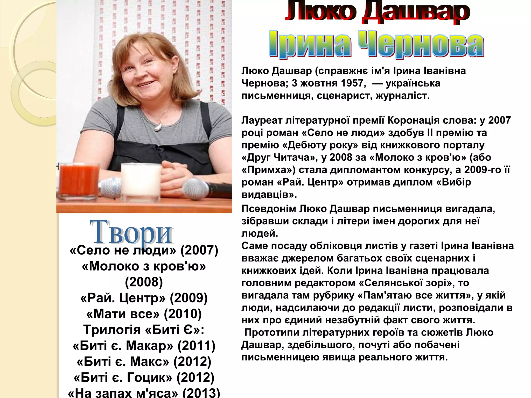 Люко Дашвар (справжнє ім'я Ірина Іванівна
Чернова; 3 жовтня 1957, — українська
письменниця, сценарист, журналіст.
Лауреат літературної премії Коронація слова: у 2007
році роман «Село не люди» здобув ІІ премію та
премію «Дебюту року» від книжкового порталу
«Друг Читача», у 2008 за «Молоко з кров'ю» (або
«Примха») стала дипломантом конкурсу, а 2009-го її
роман «Рай. Центр» отримав диплом «Вибір
видавців».
Псевдонім Люко Дашвар письменниця вигадала,
зібравши склади і літери імен дорогих для неї
людей.
Саме посаду обліковця листів у газеті Ірина Іванівна
вважає джерелом багатьох своїх сценарних і
книжкових ідей. Коли Ірина Іванівна працювала
головним редактором «Селянської зорі», то
вигадала там рубрику «Пам'ятаю все життя», у якій
люди, надсилаючи до редакції листи, розповідали в
них про єдиний незабутній факт свого життя.
Прототипи літературних героїв та сюжетів Люко
Дашвар, здебільшого, почуті або побачені
письменницею явища реального життя.
«Село не люди» (2007)
«Молоко з кров'ю»
(2008)
«Рай. Центр» (2009)
«Мати все» (2010)
Трилогія «Биті Є»:
«Биті є. Макар» (2011)
«Биті є. Макс» (2012)
«Биті є. Гоцик» (2012)
«На запах м'яса» (2013)
 