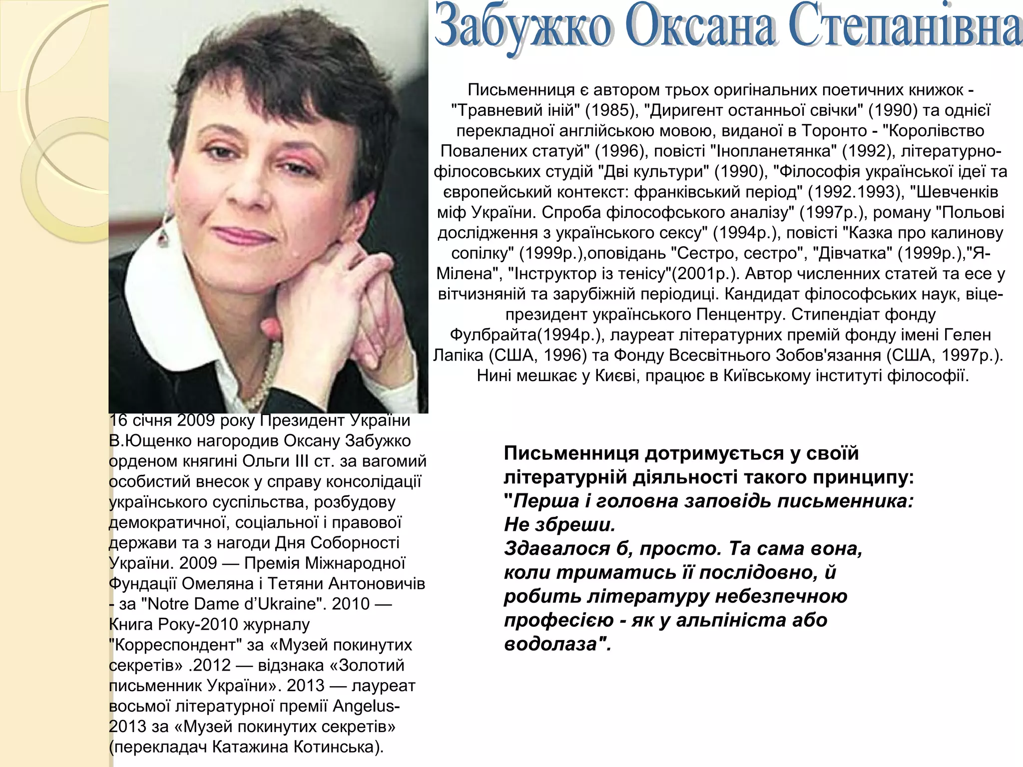 16 січня 2009 року Президент України
В.Ющенко нагородив Оксану Забужко
орденом княгині Ольги III ст. за вагомий
особистий внесок у справу консолідації
українського суспільства, розбудову
демократичної, соціальної і правової
держави та з нагоди Дня Соборності
України. 2009 — Премія Міжнародної
Фундації Омеляна і Тетяни Антоновичів
- за "Notre Dame d’Ukraine". 2010 —
Книга Року-2010 журналу
"Корреспондент" за «Музей покинутих
секретів» .2012 — відзнака «Золотий
письменник України». 2013 — лауреат
восьмої літературної премії Angelus-
2013 за «Музей покинутих секретів»
(перекладач Катажина Котинська).
Письменниця дотримується у своїй
літературній діяльності такого принципу:
"Перша і головна заповідь письменника:
Не збреши.
Здавалося б, просто. Та сама вона,
коли триматись її послідовно, й
робить літературу небезпечною
професією - як у альпініста або
водолаза".
Письменниця є автором трьох оригінальних поетичних книжок -
"Травневий іній" (1985), "Диригент останньої свічки" (1990) та однієї
перекладної англійською мовою, виданої в Торонто - "Королівство
Повалених статуй" (1996), повісті "Інопланетянка" (1992), літературно-
філосовських студій "Дві культури" (1990), "Філософія української ідеї та
європейський контекст: франківський період" (1992.1993), "Шевченків
міф України. Спроба філософського аналізу" (1997р.), роману "Польові
дослідження з українського сексу" (1994р.), повісті "Казка про калинову
сопілку" (1999р.),оповідань "Сестро, сестро", "Дівчатка" (1999р.),"Я-
Мілена", "Інструктор із тенісу"(2001р.). Автор численних статей та есе у
вітчизняній та зарубіжній періодиці. Кандидат філософських наук, віце-
президент українського Пенцентру. Стипендіат фонду
Фулбрайта(1994р.), лауреат літературних премій фонду імені Гелен
Лапіка (США, 1996) та Фонду Всесвітнього Зобов'язання (США, 1997р.).
Нині мешкає у Києві, працює в Київському інституті філософії.
 
