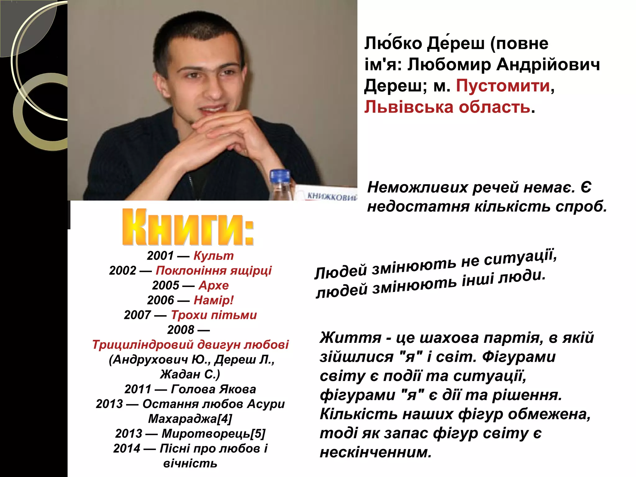 Лю́бко Де́реш (повне
ім'я: Любомир Андрійович
Дереш; м. Пустомити,
Львівська область.
2001 — Культ
2002 — Поклоніння ящірці
2005 — Архе
2006 — Намір!
2007 — Трохи пітьми
2008 — 
Трициліндровий двигун любові
 (Андрухович Ю., Дереш Л., 
Жадан С.)
2011 — Голова Якова
2013 — Остання любов Асури 
Махараджа[4]
2013 — Миротворець[5]
2014 — Пісні про любов і 
вічність
Неможливих речей немає. Є 
недостатня кількість спроб. 
Людей змінюють не ситуації, 
людей змінюють інші люди. 
Життя - це шахова партія, в якій 
зійшлися "я" і світ. Фігурами 
світу є події та ситуації, 
фігурами "я" є дії та рішення. 
Кількість наших фігур обмежена, 
тоді як запас фігур світу є 
нескінченним. 
 