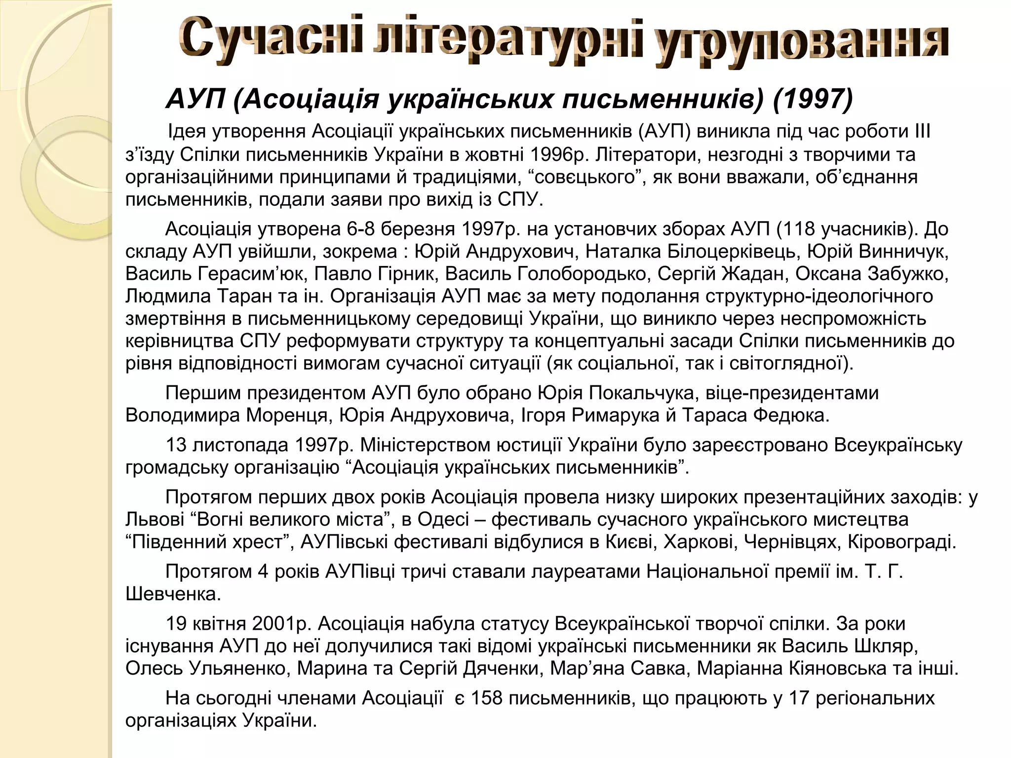 АУП (Асоціація українських письменників) (1997)
Ідея утворення Асоціації українських письменників (АУП) виникла під час роботи ІІІ
з’їзду Спілки письменників України в жовтні 1996р. Літератори, незгодні з творчими та
організаційними принципами й традиціями, “совєцького”, як вони вважали, об’єднання
письменників, подали заяви про вихід із СПУ.
Асоціація утворена 6-8 березня 1997р. на установчих зборах АУП (118 учасників). До
складу АУП увійшли, зокрема : Юрій Андрухович, Наталка Білоцерківець, Юрій Винничук,
Василь Герасим’юк, Павло Гірник, Василь Голобородько, Сергій Жадан, Оксана Забужко,
Людмила Таран та ін. Організація АУП має за мету подолання структурно-ідеологічного
змертвіння в письменницькому середовищі України, що виникло через неспроможність
керівництва СПУ реформувати структуру та концептуальні засади Спілки письменників до
рівня відповідності вимогам сучасної ситуації (як соціальної, так і світоглядної).
Першим президентом АУП було обрано Юрія Покальчука, віце-президентами
Володимира Моренця, Юрія Андруховича, Ігоря Римарука й Тараса Федюка.
13 листопада 1997р. Міністерством юстиції України було зареєстровано Всеукраїнську
громадську організацію “Асоціація українських письменників”.
Протягом перших двох років Асоціація провела низку широких презентаційних заходів: у
Львові “Вогні великого міста”, в Одесі – фестиваль сучасного українського мистецтва
“Південний хрест”, АУПівські фестивалі відбулися в Києві, Харкові, Чернівцях, Кіровограді.
Протягом 4 років АУПівці тричі ставали лауреатами Національної премії ім. Т. Г.
Шевченка.
19 квітня 2001р. Асоціація набула статусу Всеукраїнської творчої спілки. За роки
існування АУП до неї долучилися такі відомі українські письменники як Василь Шкляр,
Олесь Ульяненко, Марина та Сергій Дяченки, Мар’яна Савка, Маріанна Кіяновська та інші.
На сьогодні членами Асоціації є 158 письменників, що працюють у 17 регіональних
організаціях України.
 