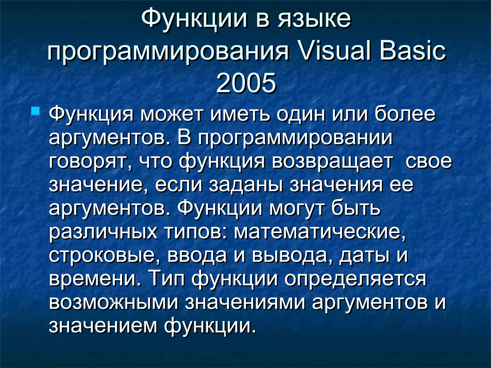 Функции в языкеФункции в языке
программированияпрограммирования Visual BasicVisual Basic
20052005
 Функция может иметь один или болееФункция может иметь один или более
аргументов. В программированииаргументов. В программировании
говорят, что функция возвращает своеговорят, что функция возвращает свое
значение, если заданы значения еезначение, если заданы значения ее
аргументов. Функции могут бытьаргументов. Функции могут быть
различных типов: математические,различных типов: математические,
строковые, ввода и вывода, даты истроковые, ввода и вывода, даты и
времени. Тип функции определяетсявремени. Тип функции определяется
возможными значениями аргументов ивозможными значениями аргументов и
значением функции.значением функции.
 