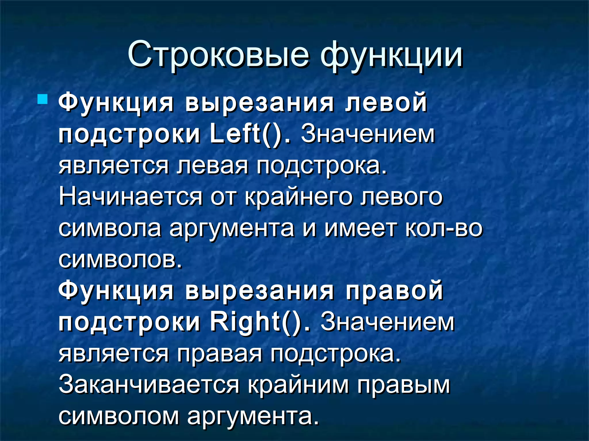 Строковые функцииСтроковые функции
 Функция вырезания левойФункция вырезания левой
подстрокиподстроки Left()Left().. ЗначениемЗначением
является левая подстрока.является левая подстрока.
Начинается от крайнего левогоНачинается от крайнего левого
символа аргумента и имеет кол-восимвола аргумента и имеет кол-во
символов.символов.
Функция вырезания правойФункция вырезания правой
подстрокиподстроки Right()Right().. ЗначениемЗначением
является правая подстрока.является правая подстрока.
Заканчивается крайним правымЗаканчивается крайним правым
символом аргумента.символом аргумента.
 