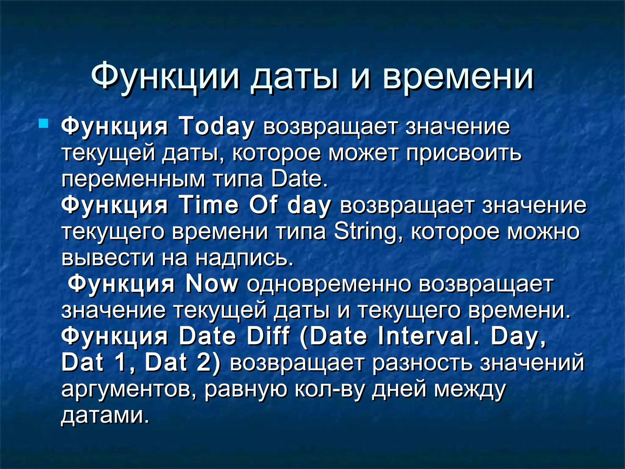 Функции даты и времениФункции даты и времени
 ФункцияФункция TodayToday возвращает значениевозвращает значение
текущей даты, которое может присвоитьтекущей даты, которое может присвоить
переменным типапеременным типа DateDate..
ФункцияФункция TimeTime OfOf dayday возвращает значениевозвращает значение
текущего времени типатекущего времени типа StringString, которое можно, которое можно
вывести на надпись.вывести на надпись.
ФункцияФункция NowNow одновременно возвращаетодновременно возвращает
значение текущей даты и текущего времени.значение текущей даты и текущего времени.
ФункцияФункция Date Diff (Date Interval. Day,Date Diff (Date Interval. Day,
Dat 1,Dat 1, Dat 2)Dat 2) возвращает разность значенийвозвращает разность значений
аргументов, равную кол-ву дней междуаргументов, равную кол-ву дней между
датами.датами.
 