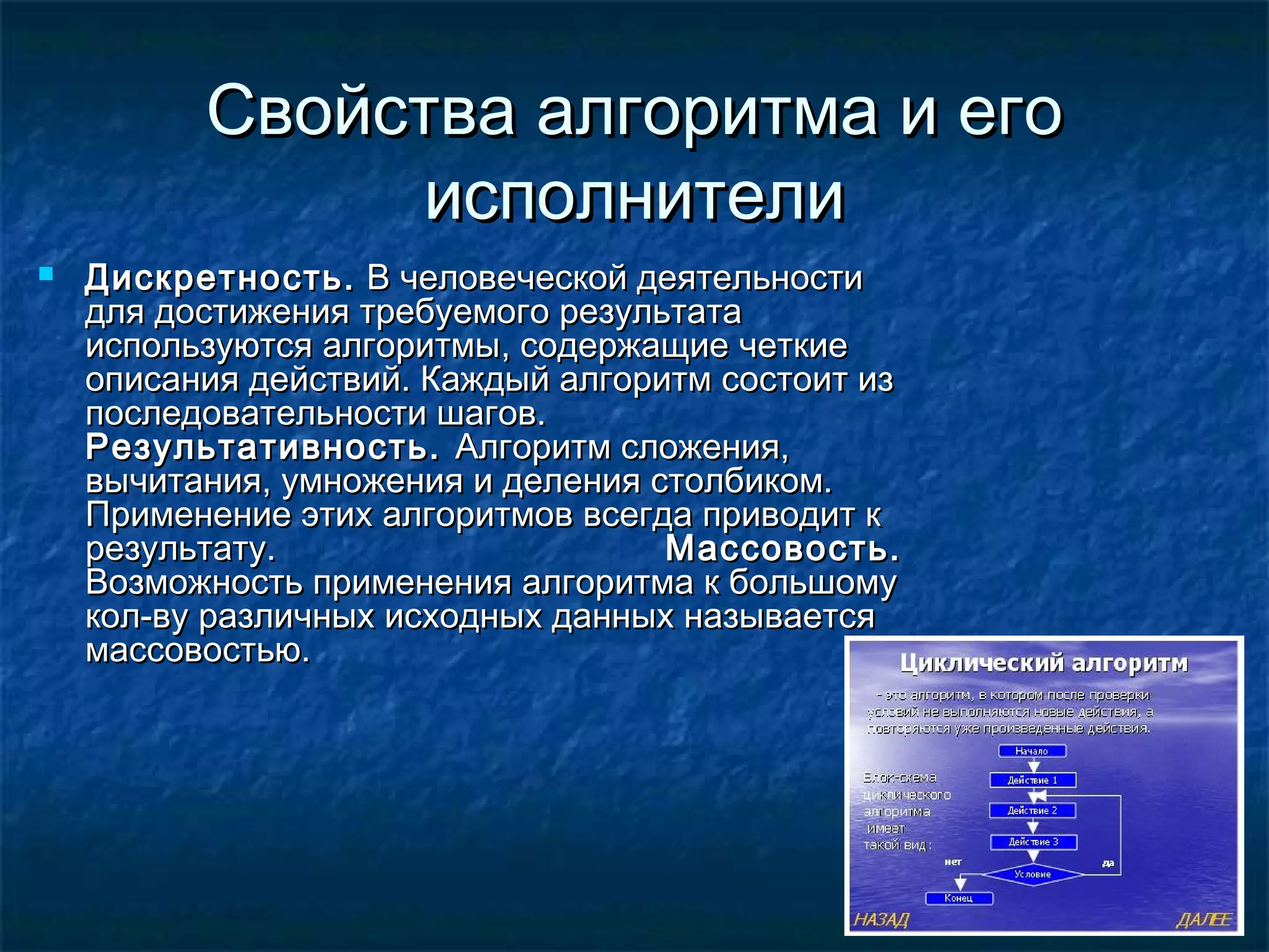 Свойства алгоритма и егоСвойства алгоритма и его
исполнителиисполнители
 Дискретность.Дискретность. В человеческой деятельностиВ человеческой деятельности
для достижения требуемого результатадля достижения требуемого результата
используются алгоритмыиспользуются алгоритмы,, содержащие четкиесодержащие четкие
описания действий. Каждый алгоритм состоит изописания действий. Каждый алгоритм состоит из
последовательности шагов.последовательности шагов.
Результативность.Результативность. Алгоритм сложения,Алгоритм сложения,
вычитания, умножения и деления столбиком.вычитания, умножения и деления столбиком.
Применение этих алгоритмов всегда приводит кПрименение этих алгоритмов всегда приводит к
результату.результату. Массовость.Массовость.
Возможность применения алгоритма к большомуВозможность применения алгоритма к большому
кол-ву различных исходных данных называетсякол-ву различных исходных данных называется
массовостью.массовостью.
 