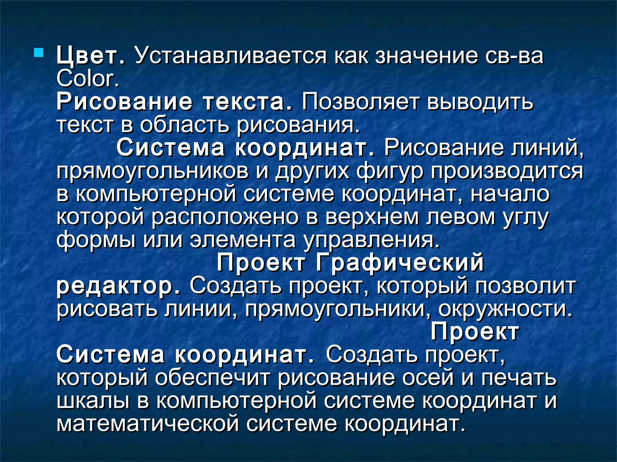  Цвет.Цвет. Устанавливается как значение св-ваУстанавливается как значение св-ва
ColorColor..
Рисование текста.Рисование текста. Позволяет выводитьПозволяет выводить
текст в область рисования.текст в область рисования.
Система координат.Система координат. Рисование линий,Рисование линий,
прямоугольников и других фигур производитсяпрямоугольников и других фигур производится
в компьютерной системе координат, началов компьютерной системе координат, начало
которой расположено в верхнем левом углукоторой расположено в верхнем левом углу
формы или элемента управления.формы или элемента управления.
Проект ГрафическийПроект Графический
редактор.редактор. Создать проект, который позволитСоздать проект, который позволит
рисовать линии, прямоугольники, окружности.рисовать линии, прямоугольники, окружности.
ПроектПроект
Система координат.Система координат. Создать проект,Создать проект,
который обеспечит рисование осей и печатькоторый обеспечит рисование осей и печать
шкалы в компьютерной системе координат ишкалы в компьютерной системе координат и
математической системе координат.математической системе координат.
 