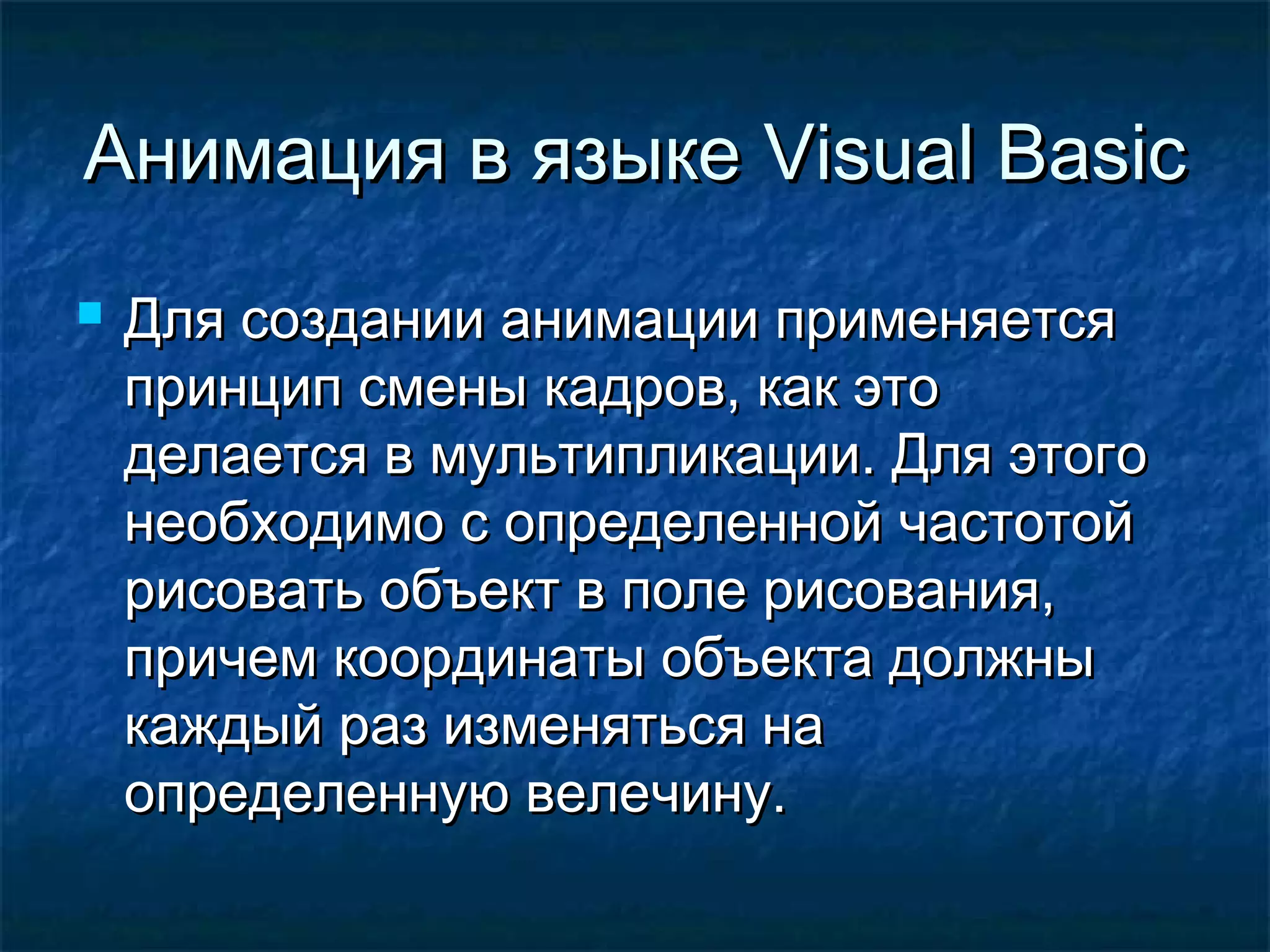 Анимация в языкеАнимация в языке Visual BasicVisual Basic
 Для создании анимации применяетсяДля создании анимации применяется
принцип смены кадров, как этопринцип смены кадров, как это
делается в мультипликации. Для этогоделается в мультипликации. Для этого
необходимо с определенной частотойнеобходимо с определенной частотой
рисовать объект в поле рисования,рисовать объект в поле рисования,
причем координаты объекта должныпричем координаты объекта должны
каждый раз изменяться накаждый раз изменяться на
определенную велечину.определенную велечину.
 