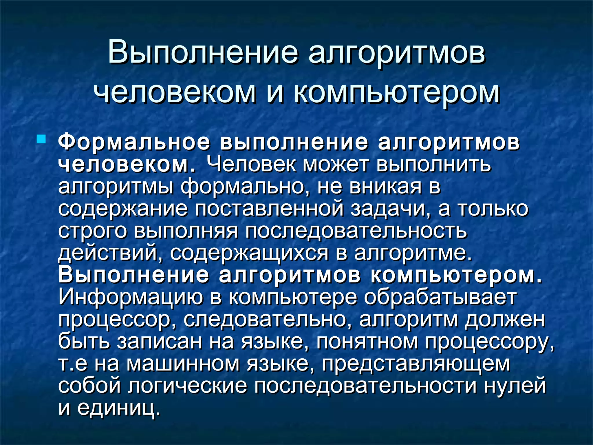 Выполнение алгоритмовВыполнение алгоритмов
человеком и компьютеромчеловеком и компьютером
 Формальное выполнение алгоритмовФормальное выполнение алгоритмов
человеком.человеком. Человек может выполнитьЧеловек может выполнить
алгоритмы формально, не вникая валгоритмы формально, не вникая в
содержание поставленной задачи, а толькосодержание поставленной задачи, а только
строго выполняя последовательностьстрого выполняя последовательность
действий, содержащихся в алгоритме.действий, содержащихся в алгоритме.
Выполнение алгоритмов компьютером.Выполнение алгоритмов компьютером.
Информацию в компьютере обрабатываетИнформацию в компьютере обрабатывает
процессор, следовательно, алгоритм долженпроцессор, следовательно, алгоритм должен
быть записан на языке, понятном процессору,быть записан на языке, понятном процессору,
т.е на машинном языке, представляющемт.е на машинном языке, представляющем
собой логические последовательности нулейсобой логические последовательности нулей
и единиц.и единиц.
 