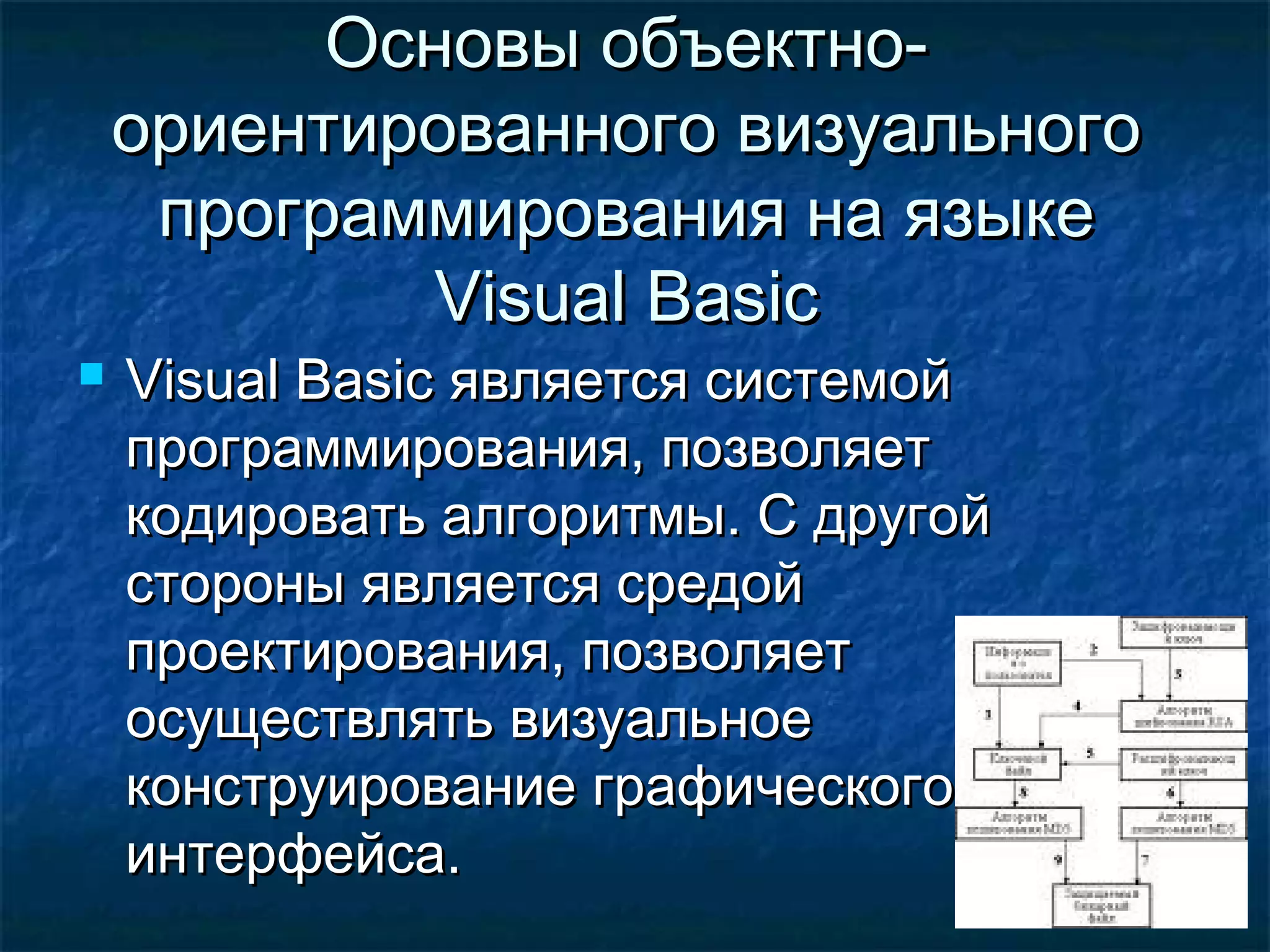 Основы объектно-Основы объектно-
ориентированного визуальногоориентированного визуального
программирования на языкепрограммирования на языке
Visual BasicVisual Basic
 Visual BasicVisual Basic является системойявляется системой
программирования, позволяетпрограммирования, позволяет
кодировать алгоритмы. С другойкодировать алгоритмы. С другой
стороны является средойстороны является средой
проектирования, позволяетпроектирования, позволяет
осуществлять визуальноеосуществлять визуальное
конструирование графическогоконструирование графического
интерфейса.интерфейса.
 