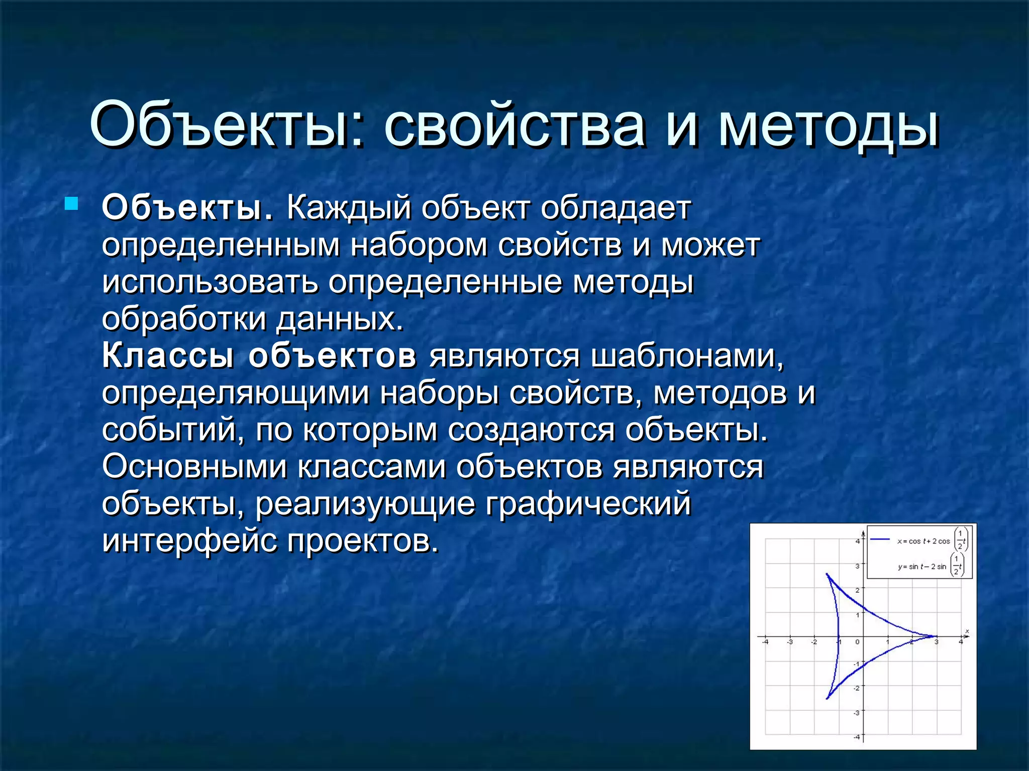 Объекты: свойства и методыОбъекты: свойства и методы
 Объекты.Объекты. Каждый объект обладаетКаждый объект обладает
определенным набором свойств и можетопределенным набором свойств и может
использовать определенные методыиспользовать определенные методы
обработки данных.обработки данных.
Классы объектовКлассы объектов являются шаблонами,являются шаблонами,
определяющими наборы свойств, методов иопределяющими наборы свойств, методов и
событий, по которым создаются объекты.событий, по которым создаются объекты.
Основными классами объектов являютсяОсновными классами объектов являются
объекты, реализующие графическийобъекты, реализующие графический
интерфейс проектов.интерфейс проектов.
 