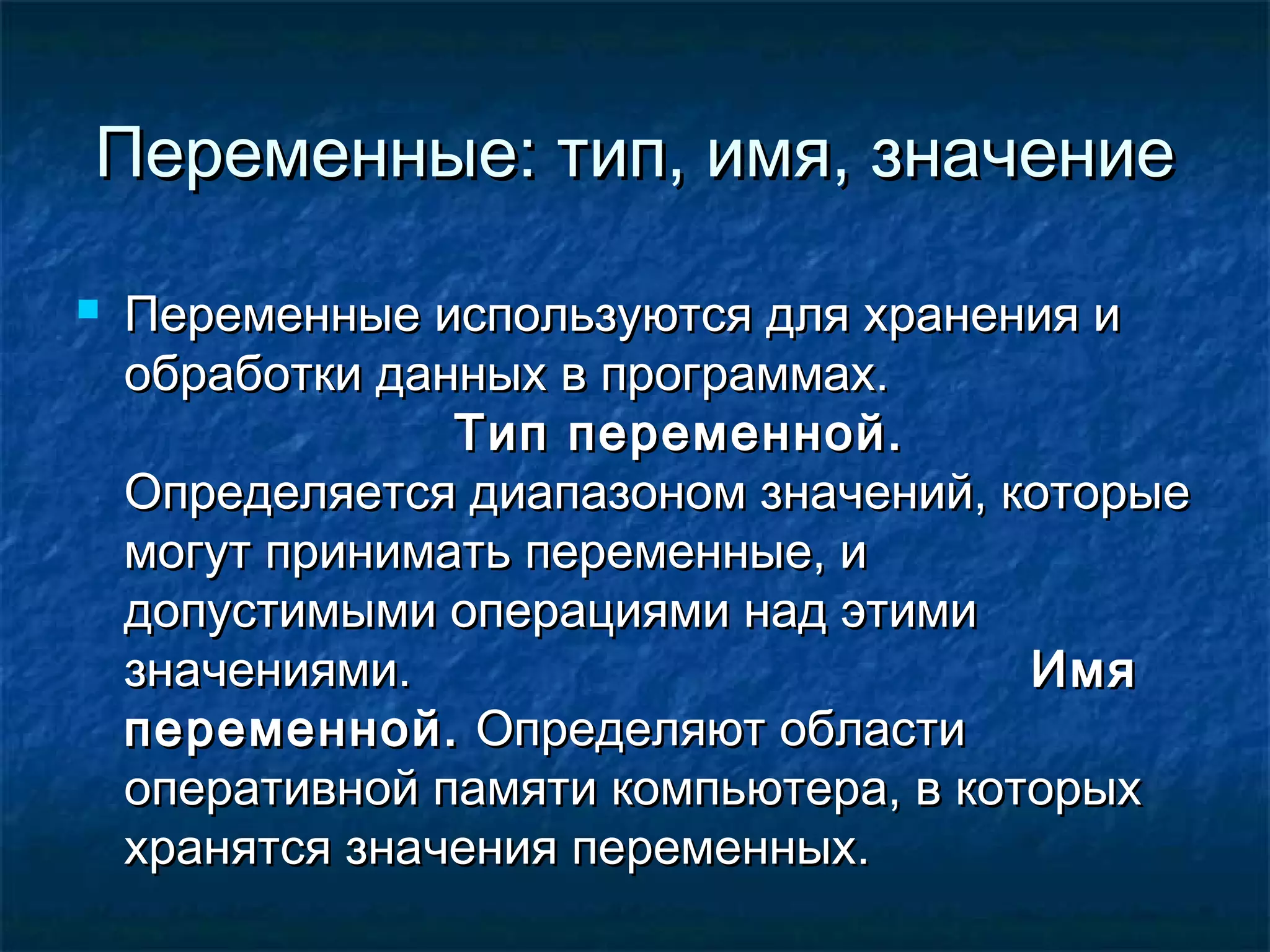 Переменные: тип, имя, значениеПеременные: тип, имя, значение
 Переменные используются для хранения иПеременные используются для хранения и
обработки данных в программах.обработки данных в программах.
Тип переменной.Тип переменной.
Определяется диапазоном значений, которыеОпределяется диапазоном значений, которые
могут принимать переменные, имогут принимать переменные, и
допустимыми операциями над этимидопустимыми операциями над этими
значениями.значениями. ИмяИмя
переменной.переменной. Определяют областиОпределяют области
оперативной памяти компьютера, в которыхоперативной памяти компьютера, в которых
хранятся значения переменных.хранятся значения переменных.
 