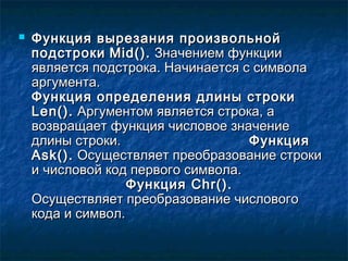  Функция вырезания произвольнойФункция вырезания произвольной
подстрокиподстроки Mid()Mid().. Значением функцииЗначением функции
является подстрока. Начинается с символаявляется подстрока. Начинается с символа
аргумента.аргумента.
Функция определения длины строкиФункция определения длины строки
Len()Len().. Аргументом является строка, аАргументом является строка, а
возвращает функция числовое значениевозвращает функция числовое значение
длины строки.длины строки. ФункцияФункция
Ask()Ask().. Осуществляет преобразование строкиОсуществляет преобразование строки
и числовой код первого символа.и числовой код первого символа.
ФункцияФункция Chr()Chr()..
Осуществляет преобразование числовогоОсуществляет преобразование числового
кода и символ.кода и символ.
 