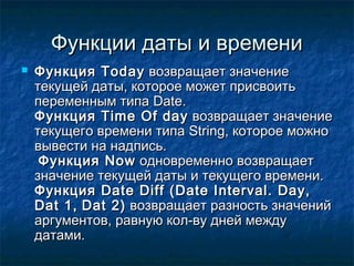 Функции даты и времениФункции даты и времени
 ФункцияФункция TodayToday возвращает значениевозвращает значение
текущей даты, которое может присвоитьтекущей даты, которое может присвоить
переменным типапеременным типа DateDate..
ФункцияФункция TimeTime OfOf dayday возвращает значениевозвращает значение
текущего времени типатекущего времени типа StringString, которое можно, которое можно
вывести на надпись.вывести на надпись.
ФункцияФункция NowNow одновременно возвращаетодновременно возвращает
значение текущей даты и текущего времени.значение текущей даты и текущего времени.
ФункцияФункция Date Diff (Date Interval. Day,Date Diff (Date Interval. Day,
Dat 1,Dat 1, Dat 2)Dat 2) возвращает разность значенийвозвращает разность значений
аргументов, равную кол-ву дней междуаргументов, равную кол-ву дней между
датами.датами.
 