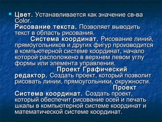  Цвет.Цвет. Устанавливается как значение св-ваУстанавливается как значение св-ва
ColorColor..
Рисование текста.Рисование текста. Позволяет выводитьПозволяет выводить
текст в область рисования.текст в область рисования.
Система координат.Система координат. Рисование линий,Рисование линий,
прямоугольников и других фигур производитсяпрямоугольников и других фигур производится
в компьютерной системе координат, началов компьютерной системе координат, начало
которой расположено в верхнем левом углукоторой расположено в верхнем левом углу
формы или элемента управления.формы или элемента управления.
Проект ГрафическийПроект Графический
редактор.редактор. Создать проект, который позволитСоздать проект, который позволит
рисовать линии, прямоугольники, окружности.рисовать линии, прямоугольники, окружности.
ПроектПроект
Система координат.Система координат. Создать проект,Создать проект,
который обеспечит рисование осей и печатькоторый обеспечит рисование осей и печать
шкалы в компьютерной системе координат ишкалы в компьютерной системе координат и
математической системе координат.математической системе координат.
 