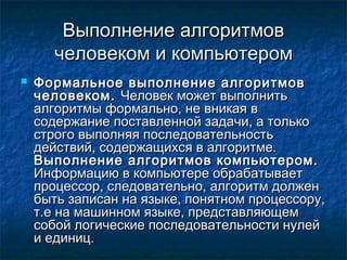 Выполнение алгоритмовВыполнение алгоритмов
человеком и компьютеромчеловеком и компьютером
 Формальное выполнение алгоритмовФормальное выполнение алгоритмов
человеком.человеком. Человек может выполнитьЧеловек может выполнить
алгоритмы формально, не вникая валгоритмы формально, не вникая в
содержание поставленной задачи, а толькосодержание поставленной задачи, а только
строго выполняя последовательностьстрого выполняя последовательность
действий, содержащихся в алгоритме.действий, содержащихся в алгоритме.
Выполнение алгоритмов компьютером.Выполнение алгоритмов компьютером.
Информацию в компьютере обрабатываетИнформацию в компьютере обрабатывает
процессор, следовательно, алгоритм долженпроцессор, следовательно, алгоритм должен
быть записан на языке, понятном процессору,быть записан на языке, понятном процессору,
т.е на машинном языке, представляющемт.е на машинном языке, представляющем
собой логические последовательности нулейсобой логические последовательности нулей
и единиц.и единиц.
 